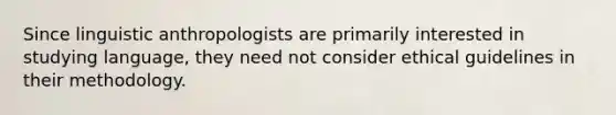 Since linguistic anthropologists are primarily interested in studying language, they need not consider ethical guidelines in their methodology.