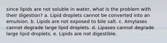 since lipids are not soluble in water, what is the problem with their digestion? a. Lipid droplets cannot be converted into an emulsion. b. Lipids are not exposed to bile salt. c. Amylases cannot degrade large lipid droplets. d. Lipases cannot degrade large lipid droplets. e. Lipids are not digestible.