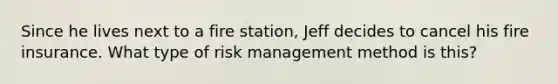 Since he lives next to a fire station, Jeff decides to cancel his fire insurance. What type of risk management method is this?