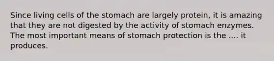 Since living cells of <a href='https://www.questionai.com/knowledge/kLccSGjkt8-the-stomach' class='anchor-knowledge'>the stomach</a> are largely protein, it is amazing that they are not digested by the activity of stomach enzymes. The most important means of stomach protection is the .... it produces.