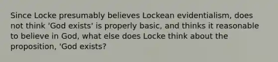 Since Locke presumably believes Lockean evidentialism, does not think 'God exists' is properly basic, and thinks it reasonable to believe in God, what else does Locke think about the proposition, 'God exists?