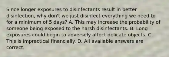 Since longer exposures to disinfectants result in better disinfection, why don't we just disinfect everything we need to for a minimum of 5 days? A. This may increase the probability of someone being exposed to the harsh disinfectants. B. Long exposures could begin to adversely affect delicate objects. C. This is impractical financially. D. All available answers are correct.