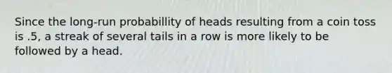 Since the long-run probabillity of heads resulting from a coin toss is .5, a streak of several tails in a row is more likely to be followed by a head.