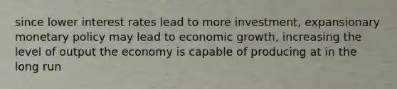 since lower interest rates lead to more investment, expansionary monetary policy may lead to economic growth, increasing the level of output the economy is capable of producing at in the long run