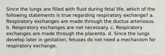 Since the lungs are filled with fluid during fetal life, which of the following statements is true regarding respiratory exchange? a. Respiratory exchanges are made through the ductus arteriosus. b. Respiratory exchanges are not necessary. c. Respiratory exchanges are made through the placenta. d. Since the lungs develop later in gestation, fetuses do not need a mechanism for respiratory exchange.