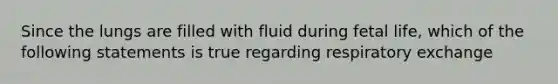 Since the lungs are filled with fluid during fetal life, which of the following statements is true regarding respiratory exchange