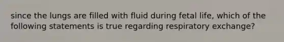 since the lungs are filled with fluid during fetal life, which of the following statements is true regarding respiratory exchange?