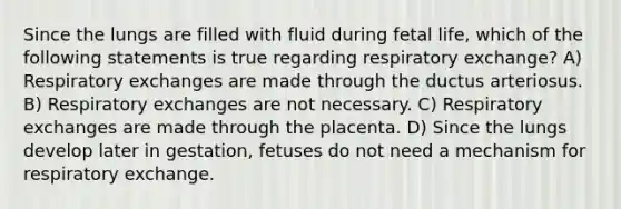 Since the lungs are filled with fluid during fetal life, which of the following statements is true regarding respiratory exchange? A) Respiratory exchanges are made through the ductus arteriosus. B) Respiratory exchanges are not necessary. C) Respiratory exchanges are made through the placenta. D) Since the lungs develop later in gestation, fetuses do not need a mechanism for respiratory exchange.