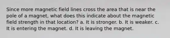 Since more magnetic field lines cross the area that is near the pole of a magnet, what does this indicate about the magnetic field strength in that location? a. It is stronger. b. It is weaker. c. It is entering the magnet. d. It is leaving the magnet.