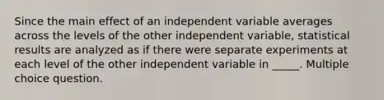 Since the main effect of an independent variable averages across the levels of the other independent variable, statistical results are analyzed as if there were separate experiments at each level of the other independent variable in _____. Multiple choice question.