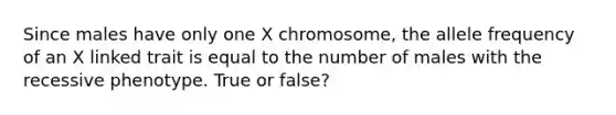 Since males have only one X chromosome, the allele frequency of an X linked trait is equal to the number of males with the recessive phenotype. True or false?