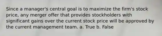 Since a manager's central goal is to maximize the firm's stock price, any merger offer that provides stockholders with significant gains over the current stock price will be approved by the current management team. a. True b. False