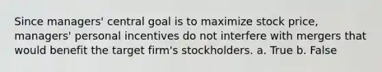 Since managers' central goal is to maximize stock price, managers' personal incentives do not interfere with mergers that would benefit the target firm's stockholders. a. True b. False