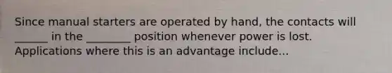 Since manual starters are operated by hand, the contacts will ______ in the ________ position whenever power is lost. Applications where this is an advantage include...