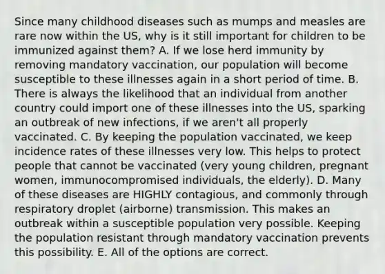 Since many childhood diseases such as mumps and measles are rare now within the US, why is it still important for children to be immunized against them? A. If we lose herd immunity by removing mandatory vaccination, our population will become susceptible to these illnesses again in a short period of time. B. There is always the likelihood that an individual from another country could import one of these illnesses into the US, sparking an outbreak of new infections, if we aren't all properly vaccinated. C. By keeping the population vaccinated, we keep incidence rates of these illnesses very low. This helps to protect people that cannot be vaccinated (very young children, pregnant women, immunocompromised individuals, the elderly). D. Many of these diseases are HIGHLY contagious, and commonly through respiratory droplet (airborne) transmission. This makes an outbreak within a susceptible population very possible. Keeping the population resistant through mandatory vaccination prevents this possibility. E. All of the options are correct.