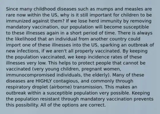 Since many childhood diseases such as mumps and measles are rare now within the US, why is it still important for children to be immunized against them? If we lose herd immunity by removing mandatory vaccination, our population will become susceptible to these illnesses again in a short period of time. There is always the likelihood that an individual from another country could import one of these illnesses into the US, sparking an outbreak of new infections, if we aren't all properly vaccinated. By keeping the population vaccinated, we keep incidence rates of these illnesses very low. This helps to protect people that cannot be vaccinated (very young children, pregnant women, immunocompromised individuals, the elderly). Many of these diseases are HIGHLY contagious, and commonly through respiratory droplet (airborne) transmission. This makes an outbreak within a susceptible population very possible. Keeping the population resistant through mandatory vaccination prevents this possibility. All of the options are correct.