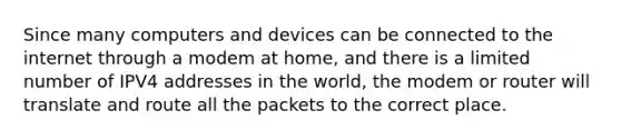 Since many computers and devices can be connected to the internet through a modem at home, and there is a limited number of IPV4 addresses in the world, the modem or router will translate and route all the packets to the correct place.