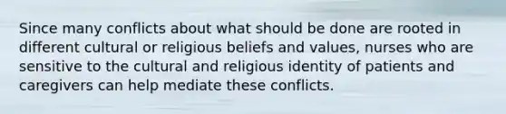 Since many conflicts about what should be done are rooted in different cultural or religious beliefs and values, nurses who are sensitive to the cultural and religious identity of patients and caregivers can help mediate these conflicts.