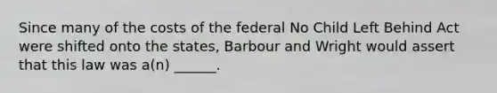 Since many of the costs of the federal No Child Left Behind Act were shifted onto the states, Barbour and Wright would assert that this law was a(n) ______.