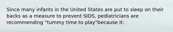 Since many infants in the United States are put to sleep on their backs as a measure to prevent SIDS, pediatricians are recommending "tummy time to play"because it: