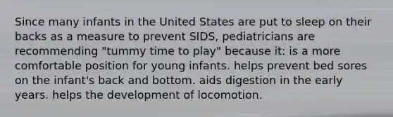 Since many infants in the United States are put to sleep on their backs as a measure to prevent SIDS, pediatricians are recommending "tummy time to play" because it: is a more comfortable position for young infants. helps prevent bed sores on the infant's back and bottom. aids digestion in the early years. helps the development of locomotion.