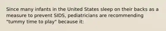 Since many infants in the United States sleep on their backs as a measure to prevent SIDS, pediatricians are recommending "tummy time to play" because it: