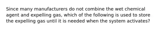 Since many manufacturers do not combine the wet chemical agent and expelling gas, which of the following is used to store the expelling gas until it is needed when the system activates?