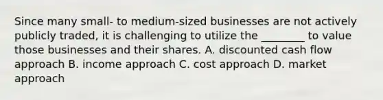 Since many small- to medium-sized businesses are not actively publicly traded, it is challenging to utilize the ________ to value those businesses and their shares. A. discounted cash flow approach B. income approach C. cost approach D. market approach