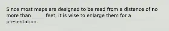 Since most maps are designed to be read from a distance of no more than _____ feet, it is wise to enlarge them for a presentation.