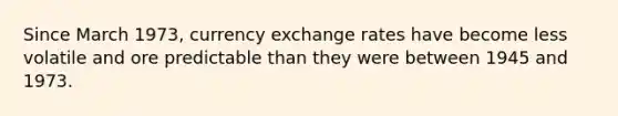 Since March 1973, currency exchange rates have become less volatile and ore predictable than they were between 1945 and 1973.