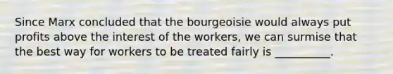 Since Marx concluded that the bourgeoisie would always put profits above the interest of the workers, we can surmise that the best way for workers to be treated fairly is __________.