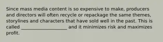 Since mass media content is so expensive to make, producers and directors will often recycle or repackage the same themes, storylines and characters that have sold well in the past. This is called ____________________ and it minimizes risk and maximizes profit.