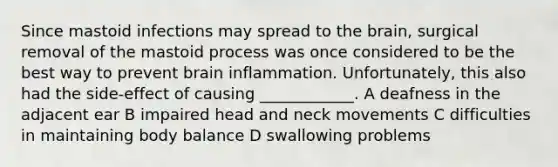 Since mastoid infections may spread to the brain, surgical removal of the mastoid process was once considered to be the best way to prevent brain inflammation. Unfortunately, this also had the side-effect of causing ____________. A deafness in the adjacent ear B impaired head and neck movements C difficulties in maintaining body balance D swallowing problems