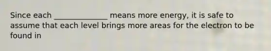 Since each ______________ means more energy, it is safe to assume that each level brings more areas for the electron to be found in