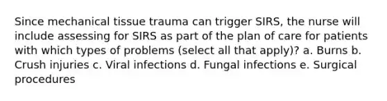 Since mechanical tissue trauma can trigger SIRS, the nurse will include assessing for SIRS as part of the plan of care for patients with which types of problems (select all that apply)? a. Burns b. Crush injuries c. Viral infections d. Fungal infections e. Surgical procedures