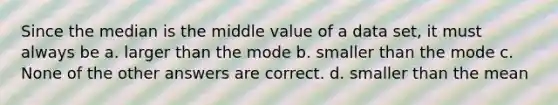 Since the median is the middle value of a data set, it must always be a. larger than the mode b. smaller than the mode c. None of the other answers are correct. d. smaller than the mean