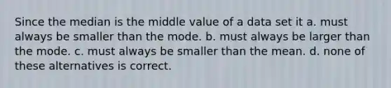 Since the median is the middle value of a data set it a. must always be smaller than the mode. b. must always be larger than the mode. c. must always be smaller than the mean. d. none of these alternatives is correct.