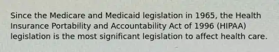 Since the Medicare and Medicaid legislation in 1965, the Health Insurance Portability and Accountability Act of 1996 (HIPAA) legislation is the most significant legislation to affect health care.