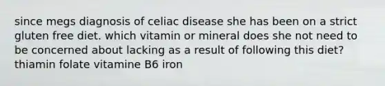 since megs diagnosis of celiac disease she has been on a strict gluten free diet. which vitamin or mineral does she not need to be concerned about lacking as a result of following this diet? thiamin folate vitamine B6 iron