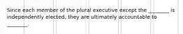 Since each member of the plural executive except the ________ is independently elected, they are ultimately accountable to ________.