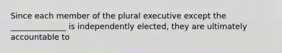 Since each member of the plural executive except the ______________ is independently elected, they are ultimately accountable to