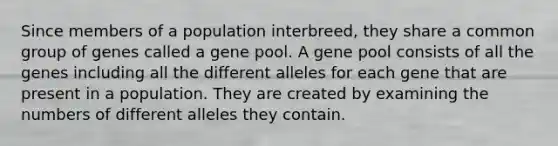 Since members of a population interbreed, they share a common group of genes called a gene pool. A gene pool consists of all the genes including all the different alleles for each gene that are present in a population. They are created by examining the numbers of different alleles they contain.