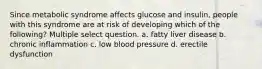 Since metabolic syndrome affects glucose and insulin, people with this syndrome are at risk of developing which of the following? Multiple select question. a. fatty liver disease b. chronic inflammation c. low blood pressure d. erectile dysfunction