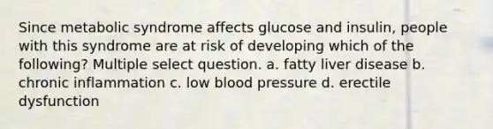 Since metabolic syndrome affects glucose and insulin, people with this syndrome are at risk of developing which of the following? Multiple select question. a. fatty liver disease b. chronic inflammation c. low blood pressure d. erectile dysfunction