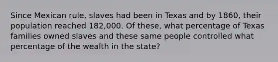 Since Mexican rule, slaves had been in Texas and by 1860, their population reached 182,000. Of these, what percentage of Texas families owned slaves and these same people controlled what percentage of the wealth in the state?