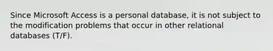 Since Microsoft Access is a personal database, it is not subject to the modification problems that occur in other relational databases (T/F).