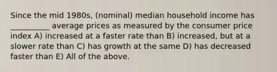 Since the mid 1980s, (nominal) median household income has __________ average prices as measured by the consumer price index A) increased at a faster rate than B) increased, but at a slower rate than C) has growth at the same D) has decreased faster than E) All of the above.