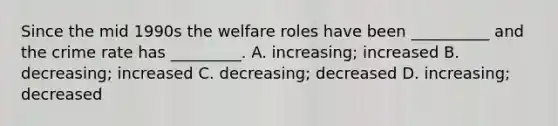 Since the mid 1990s the welfare roles have been __________ and the crime rate has _________. A. increasing; increased B. decreasing; increased C. decreasing; decreased D. increasing; decreased