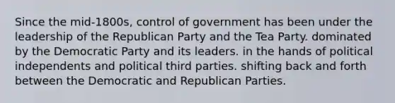 Since the mid-1800s, control of government has been under the leadership of the Republican Party and the Tea Party. dominated by the Democratic Party and its leaders. in the hands of political independents and political third parties. shifting back and forth between the Democratic and Republican Parties.