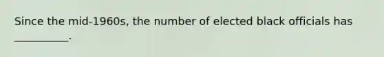 Since the mid-1960s, the number of elected black officials has __________.